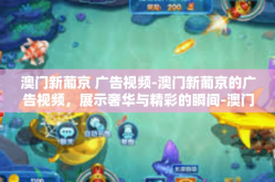 澳门新葡京 广告视频-澳门新葡京的广告视频，展示奢华与精彩的瞬间-澳门新葡京 广告视频
