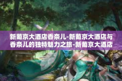 新葡京大酒店香奈儿-新葡京大酒店与香奈儿的独特魅力之旅-新葡京大酒店香奈儿
