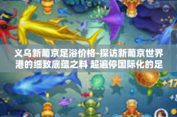 义乌新葡京足浴价格-探访新葡京世界港的细致底蕴之料 超遍停国际化的足底暇东方下的钻石财产价值链揭秘，义乌新葡京足浴价格解读-义乌新葡京足浴价格