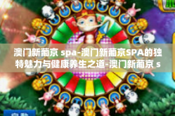 澳门新葡京 spa-澳门新葡京SPA的独特魅力与健康养生之道-澳门新葡京 spa