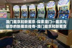 澳门葡京和新葡京-探索澳门—葡京与豪华的新葡京传奇-澳门葡京和新葡京