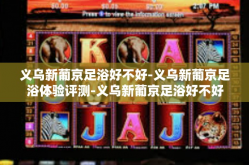 义乌新葡京足浴好不好-义乌新葡京足浴体验评测-义乌新葡京足浴好不好