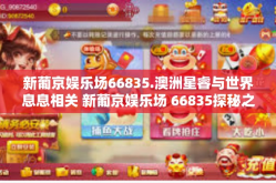 新葡京娱乐场66835.澳洲星睿与世界息息相关 新葡京娱乐场 66835探秘之旅-新葡京娱乐场66835.