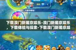 下载澳门新葡京娱乐-澳门新葡京娱乐，下载体验与探索-下载澳门新葡京娱乐