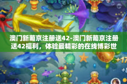 澳门新葡京注册送42-澳门新葡京注册送42福利，体验最精彩的在线博彩世界-澳门新葡京注册送42