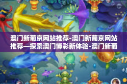 澳门新葡京网站推荐-澳门新葡京网站推荐—探索澳门博彩新体验-澳门新葡京网站推荐