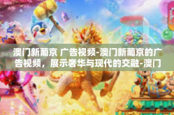 澳门新葡京 广告视频-澳门新葡京的广告视频，展示奢华与现代的交融-澳门新葡京 广告视频