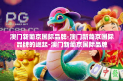 澳门新葡京国际品牌-澳门新葡京国际品牌的崛起-澳门新葡京国际品牌