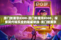 澳门新葡京8300-澳门新葡京8300，探索现代娱乐业的璀璨明珠-澳门新葡京8300