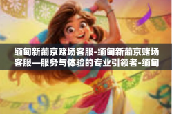 缅甸新葡京赌场客服-缅甸新葡京赌场客服—服务与体验的专业引领者-缅甸新葡京赌场客服