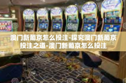 澳门新葡京怎么投注-探究澳门新葡京投注之道-澳门新葡京怎么投注