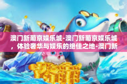 澳门新葡京娱乐城-澳门新葡京娱乐城，体验奢华与娱乐的绝佳之地-澳门新葡京娱乐城