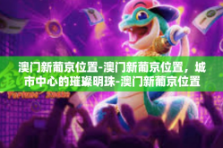 澳门新葡京位置-澳门新葡京位置，城市中心的璀璨明珠-澳门新葡京位置