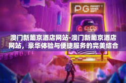 澳门新葡京酒店网站-澳门新葡京酒店网站，豪华体验与便捷服务的完美结合-澳门新葡京酒店网站