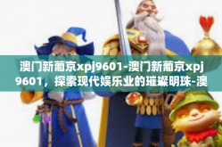 澳门新葡京xpj9601-澳门新葡京xpj9601，探索现代娱乐业的璀璨明珠-澳门新葡京xpj9601