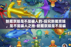 新葡京娱是不是骗人的-探究新葡京娱，是不是骗人之地-新葡京娱是不是骗人的