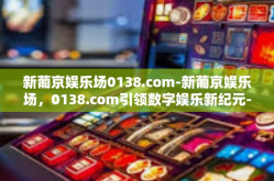 新葡京娱乐场0138.com-新葡京娱乐场，0138.com引领数字娱乐新纪元-新葡京娱乐场0138.com