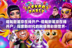 缅甸新葡京在线开户-缅甸新葡京在线开户，探索新时代的网络博彩新世界-缅甸新葡京在线开户