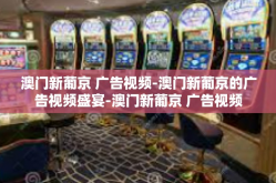 澳门新葡京 广告视频-澳门新葡京的广告视频盛宴-澳门新葡京 广告视频