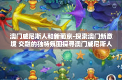 澳门威尼斯人和新葡京-探索澳门新意境 交融的独特氛围探寻澳门威尼斯人和新葡京的美丽风尚与热烈旋律-澳门威尼斯人和新葡京