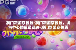 澳门新葡京位置-澳门新葡京位置，城市中心的璀璨明珠-澳门新葡京位置