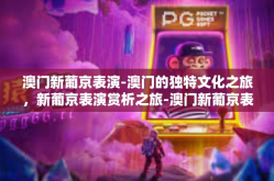 澳门新葡京表演-澳门的独特文化之旅，新葡京表演赏析之旅-澳门新葡京表演