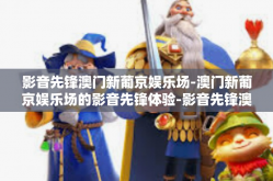 影音先锋澳门新葡京娱乐场-澳门新葡京娱乐场的影音先锋体验-影音先锋澳门新葡京娱乐场