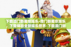 下载澳门新葡京娱乐-澳门新葡京娱乐，下载体验全新娱乐世界-下载澳门新葡京娱乐
