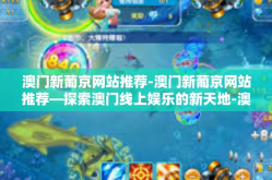 澳门新葡京网站推荐-澳门新葡京网站推荐—探索澳门线上娱乐的新天地-澳门新葡京网站推荐