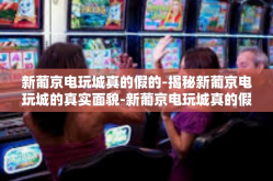 新葡京电玩城真的假的-揭秘新葡京电玩城的真实面貌-新葡京电玩城真的假的