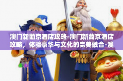 澳门新葡京酒店攻略-澳门新葡京酒店攻略，体验豪华与文化的完美融合-澳门新葡京酒店攻略