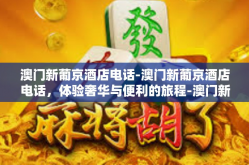 澳门新葡京酒店电话-澳门新葡京酒店电话，体验奢华与便利的旅程-澳门新葡京酒店电话