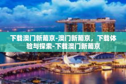 下载澳门新葡京-澳门新葡京，下载体验与探索-下载澳门新葡京