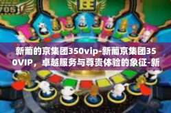 新葡的京集团350vip-新葡京集团350VIP，卓越服务与尊贵体验的象征-新葡的京集团350vip