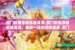 澳门新葡京娱乐场直营-澳门新葡京娱乐场直营，体验一流的游戏盛宴-澳门新葡京娱乐场直营