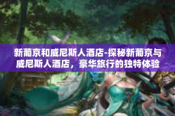 新葡京和威尼斯人酒店-探秘新葡京与威尼斯人酒店，豪华旅行的独特体验-新葡京和威尼斯人酒店