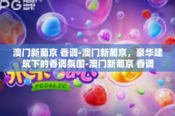 澳门新葡京 香调-澳门新葡京，豪华建筑下的香调氛围-澳门新葡京 香调