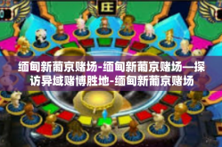 缅甸新葡京赌场-缅甸新葡京赌场—探访异域赌博胜地-缅甸新葡京赌场