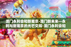 澳门永利会和新葡京-澳门新未来—永利与新葡京的光芒交辉-澳门永利会和新葡京