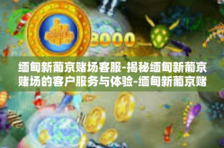 缅甸新葡京赌场客服-揭秘缅甸新葡京赌场的客户服务与体验-缅甸新葡京赌场客服