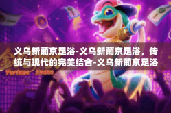 义乌新葡京足浴-义乌新葡京足浴，传统与现代的完美结合-义乌新葡京足浴