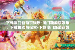 下载澳门新葡京娱乐-澳门新葡京娱乐，下载体验与探索-下载澳门新葡京娱乐