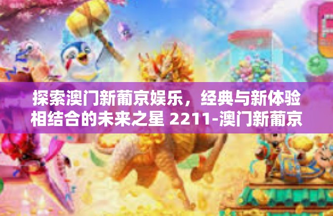 探索澳门新葡京娱乐，经典与新体验相结合的未来之星 2211-澳门新葡京娱乐2211-探索澳门新葡京娱乐，经典与新体验相结合的未来之星 2211