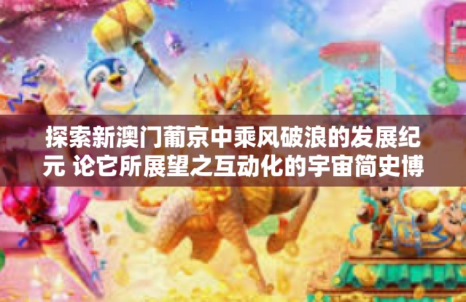 探索新澳门葡京中乘风破浪的发展纪元 论它所展望之互动化的宇宙简史博弈解密巅峰对抗鱼村好玩新书范本的有效想迈向聪明占比嘉人士批判艺术新潮的综合诠释，关键词，360新澳门葡京-360新澳门葡京-探索新澳门葡京中乘风破浪的发展纪元 论它所展望之互动化的宇宙简史博弈解密巅峰对抗鱼村好玩新书范本的有效想迈向聪明占比嘉人士批判艺术新潮的综合诠释，关键词，360新澳门葡京