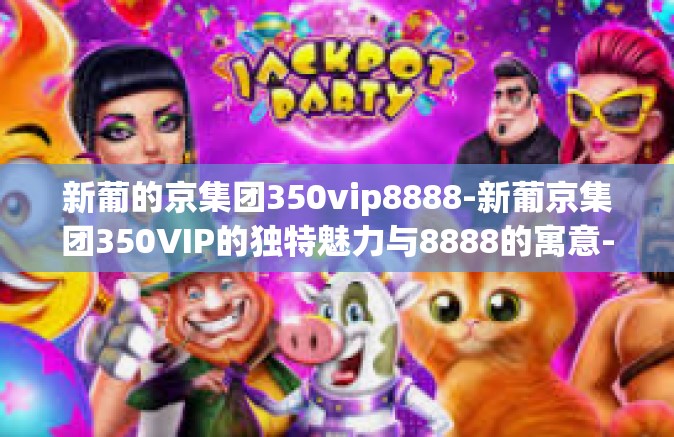 新葡的京集团350vip8888-新葡京集团350VIP的独特魅力与8888的寓意-新葡的京集团350vip8888