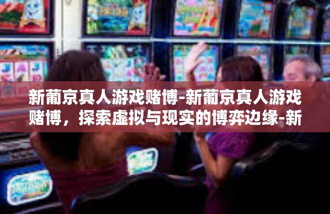 新葡京真人游戏赌博-新葡京真人游戏赌博，探索虚拟与现实的博弈边缘-新葡京真人游戏赌博