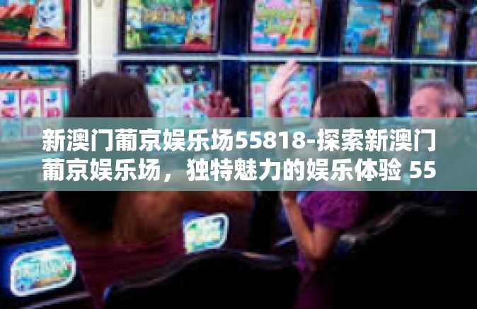 新澳门葡京娱乐场55818-探索新澳门葡京娱乐场，独特魅力的娱乐体验 55818-新澳门葡京娱乐场55818