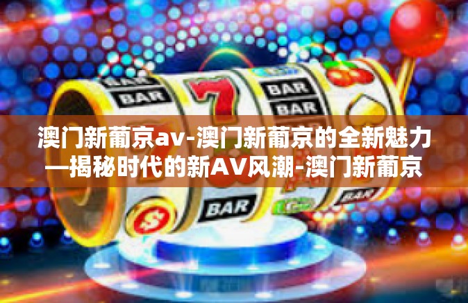 澳门新葡京av-澳门新葡京的全新魅力—揭秘时代的新AV风潮-澳门新葡京av