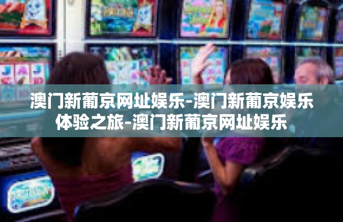 澳门新葡京网址娱乐-澳门新葡京娱乐体验之旅-澳门新葡京网址娱乐