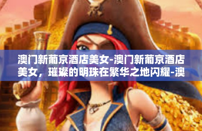 澳门新葡京酒店美女-澳门新葡京酒店美女，璀璨的明珠在繁华之地闪耀-澳门新葡京酒店美女